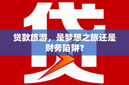 伊川贷款旅游，是梦想之旅还是财务陷阱？